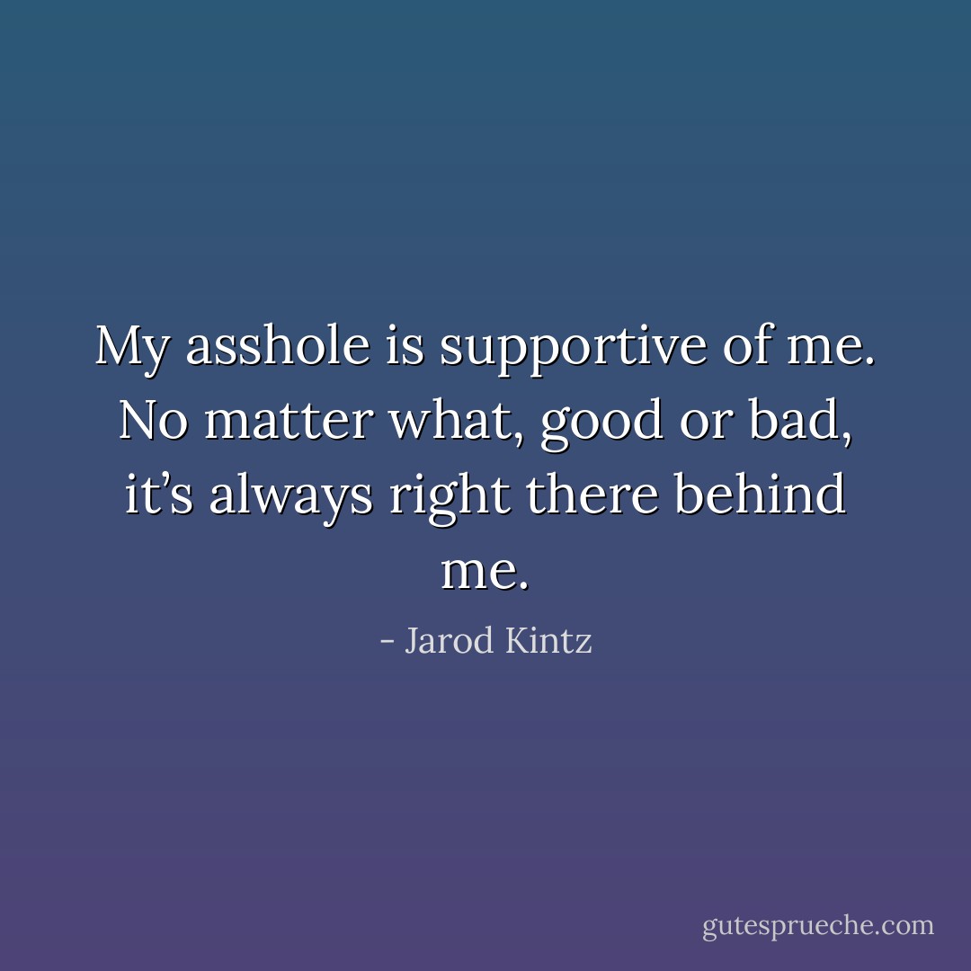 My asshole is supportive of me. No matter what, good or bad, it’s always right there behind me. - Jarod Kintz