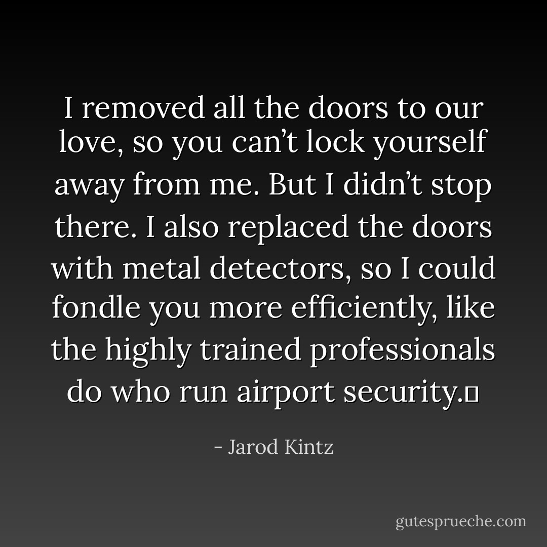 I removed all the doors to our love, so you can’t lock yourself away from me. But I didn’t stop there. I also replaced the doors with metal detectors, so I could fondle you more efficiently, like the highly trained professionals do who run airport security.  - Jarod Kintz