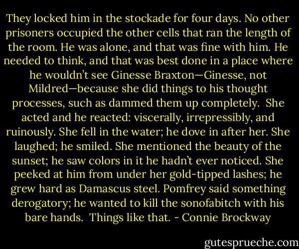 They locked him in the stockade for four days. No other prisoners occupied the other cells that ran the length of the room. He was alone, and that was fine with him. He needed to think, and that was best done in a place where he wouldn’t see Ginesse Braxton—Ginesse, not Mildred—because she did things to his thought processes, such as dammed them up completely.<br /><br />She acted and he reacted: viscerally, irrepressibly, and ruinously.<br />She fell in the water; he dove in after her. She laughed; he smiled. She mentioned the beauty of the sunset; he saw colors in it he hadn’t ever noticed. She peeked at him from under her gold-tipped lashes; he grew hard as Damascus steel. Pomfrey said something derogatory; he wanted to kill the sonofabitch with his bare hands.<br /><br />Things like that. - Connie Brockway