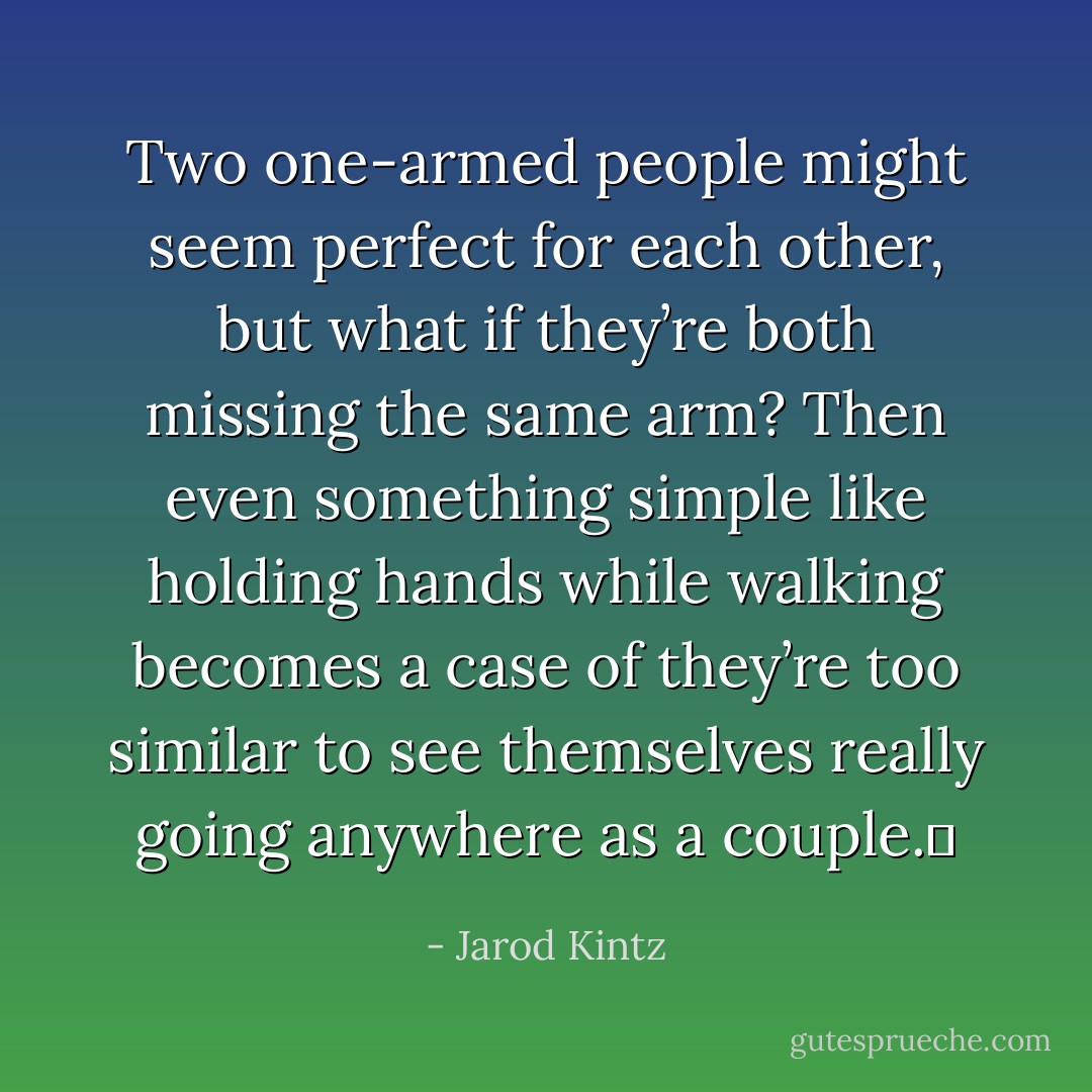 Two one-armed people might seem perfect for each other, but what if they’re both missing the same arm? Then even something simple like holding hands while walking becomes a case of they’re too similar to see themselves really going anywhere as a couple.  - Jarod Kintz