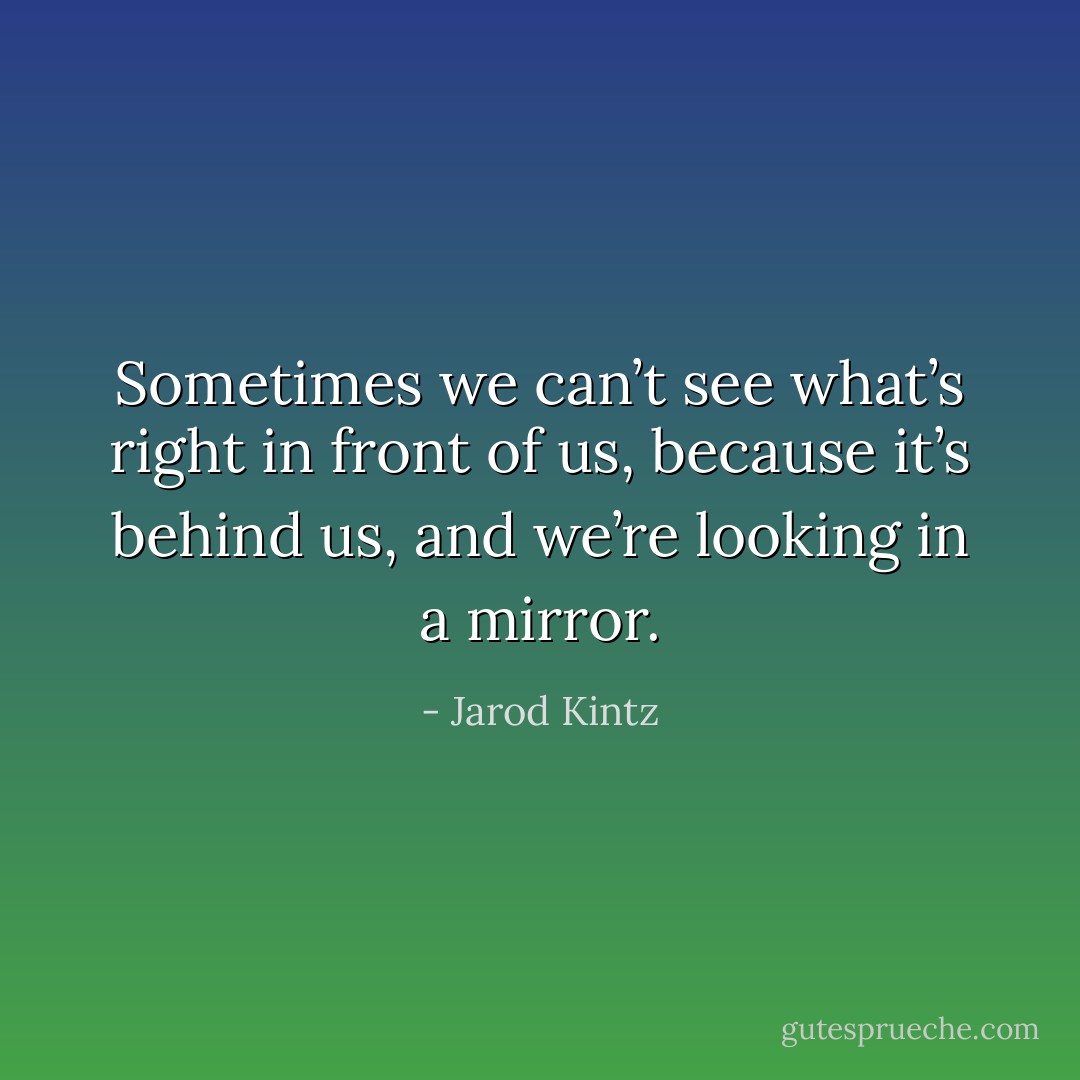 Sometimes we can’t see what’s right in front of us, because it’s behind us, and we’re looking in a mirror. - Jarod Kintz