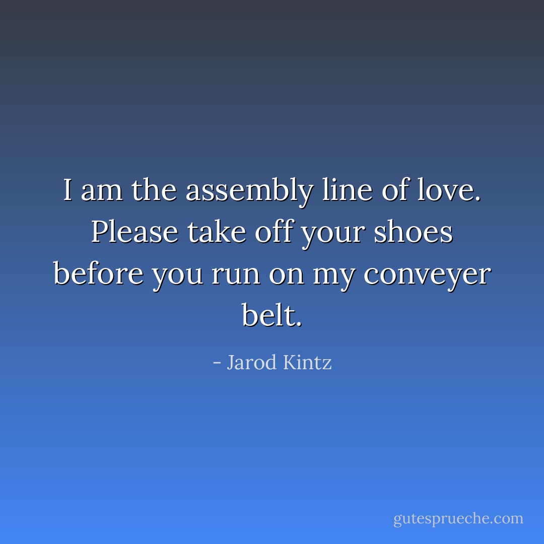 I am the assembly line of love. Please take off your shoes before you run on my conveyer belt. - Jarod Kintz