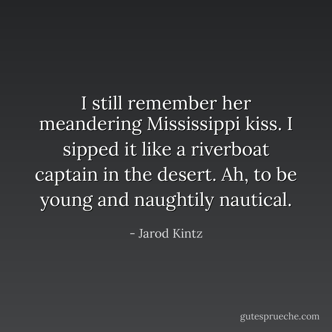 I still remember her meandering Mississippi kiss. I sipped it like a riverboat captain in the desert. Ah, to be young and naughtily nautical. - Jarod Kintz
