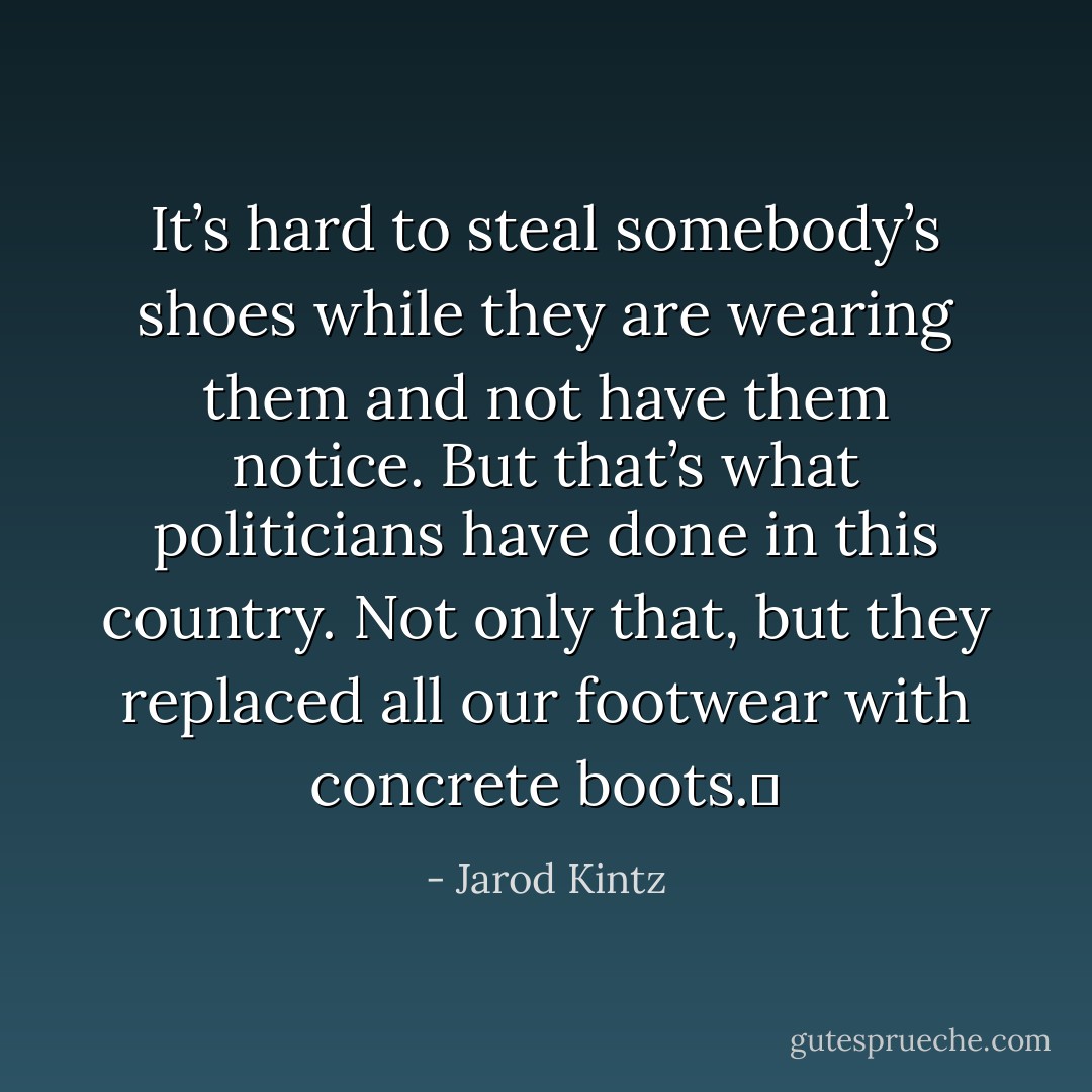 It’s hard to steal somebody’s shoes while they are wearing them and not have them notice. But that’s what politicians have done in this country. Not only that, but they replaced all our footwear with concrete boots.  - Jarod Kintz