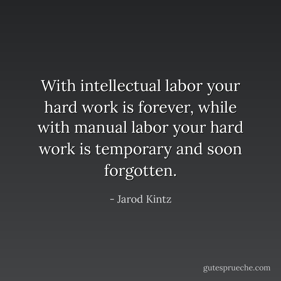 With intellectual labor your hard work is forever, while with manual labor your hard work is temporary and soon forgotten. - Jarod Kintz
