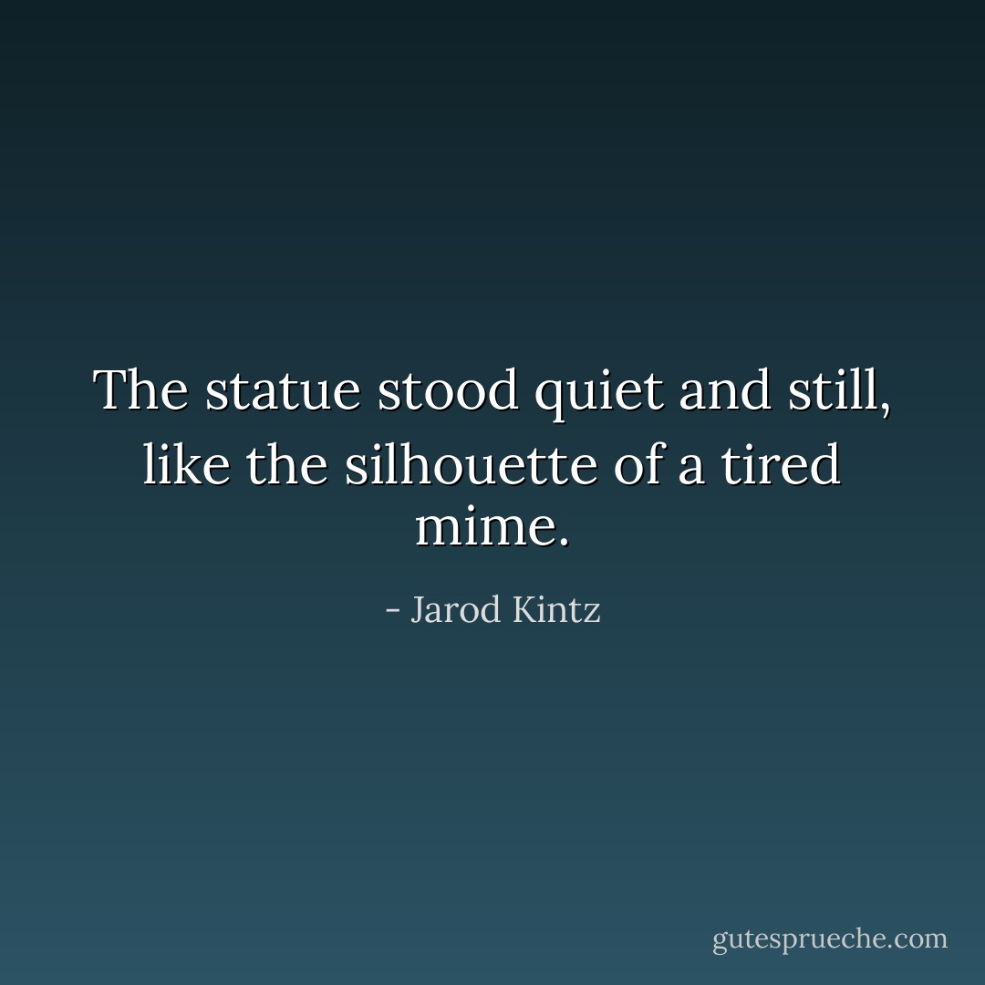 The statue stood quiet and still, like the silhouette of a tired mime. - Jarod Kintz