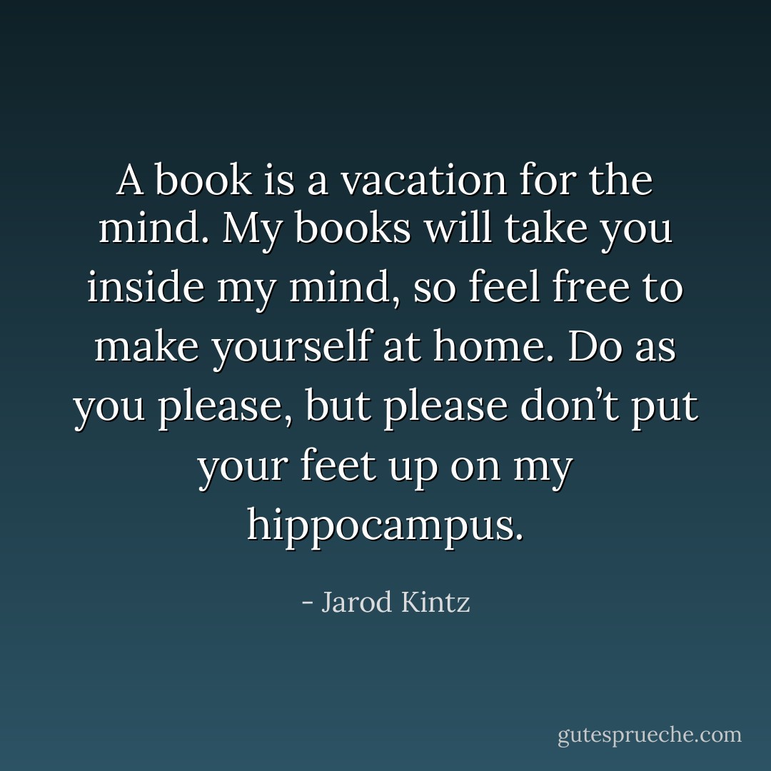 A book is a vacation for the mind. My books will take you inside my mind, so feel free to make yourself at home. Do as you please, but please don’t put your feet up on my hippocampus. - Jarod Kintz