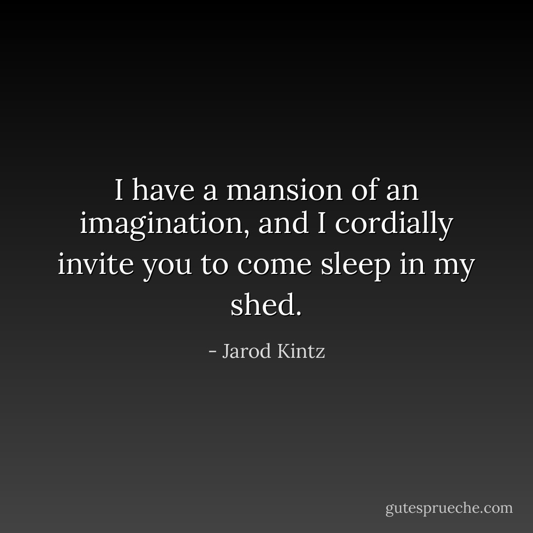 I have a mansion of an imagination, and I cordially invite you to come sleep in my shed. - Jarod Kintz