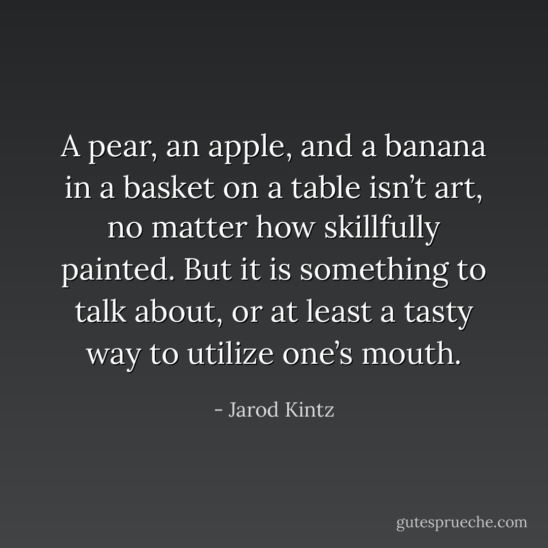 A pear, an apple, and a banana in a basket on a table isn’t art, no matter how skillfully painted. But it is something to talk about, or at least a tasty way to utilize one’s mouth. - Jarod Kintz