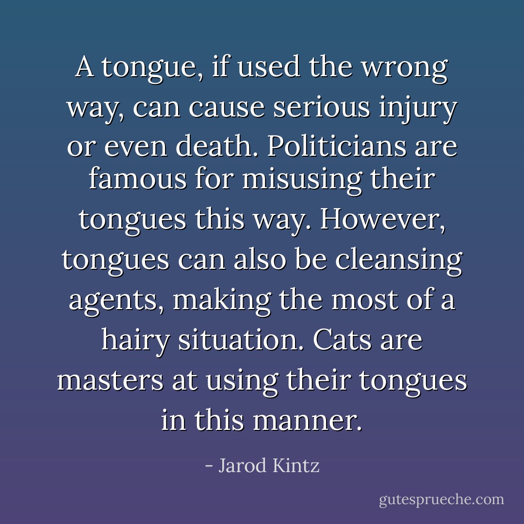 A tongue, if used the wrong way, can cause serious injury or even death. Politicians are famous for misusing their tongues this way. However, tongues can also be cleansing agents, making the most of a hairy situation. Cats are masters at using their tongues in this manner. - Jarod Kintz