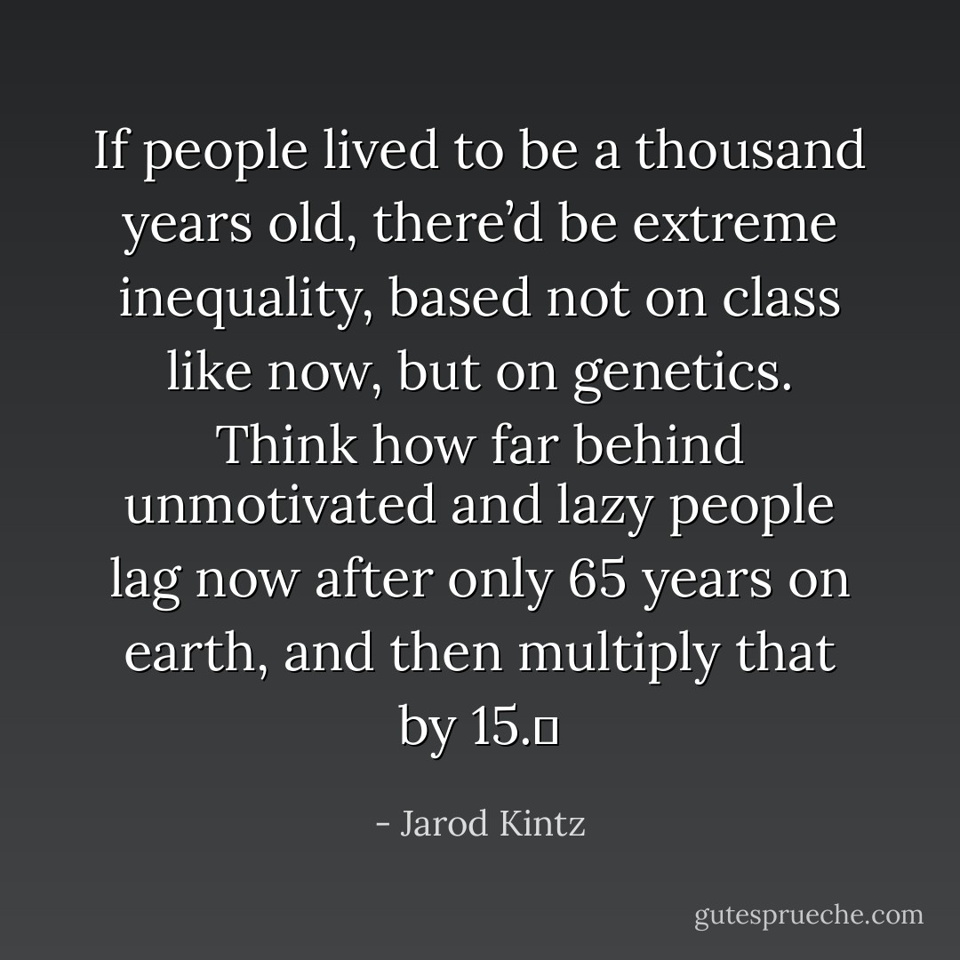 If people lived to be a thousand years old, there’d be extreme inequality, based not on class like now, but on genetics. Think how far behind unmotivated and lazy people lag now after only 65 years on earth, and then multiply that by 15.  - Jarod Kintz