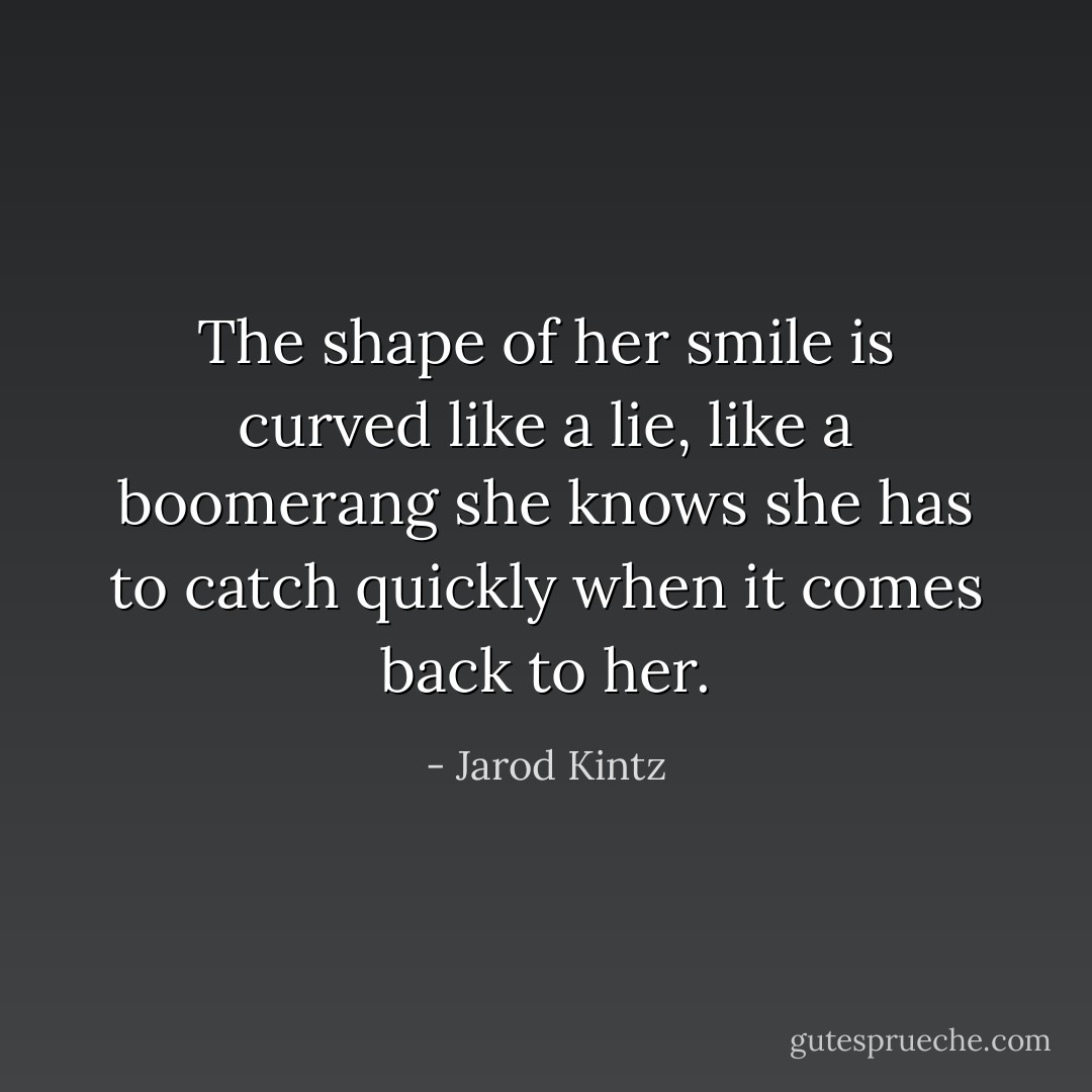The shape of her smile is curved like a lie, like a boomerang she knows she has to catch quickly when it comes back to her. - Jarod Kintz