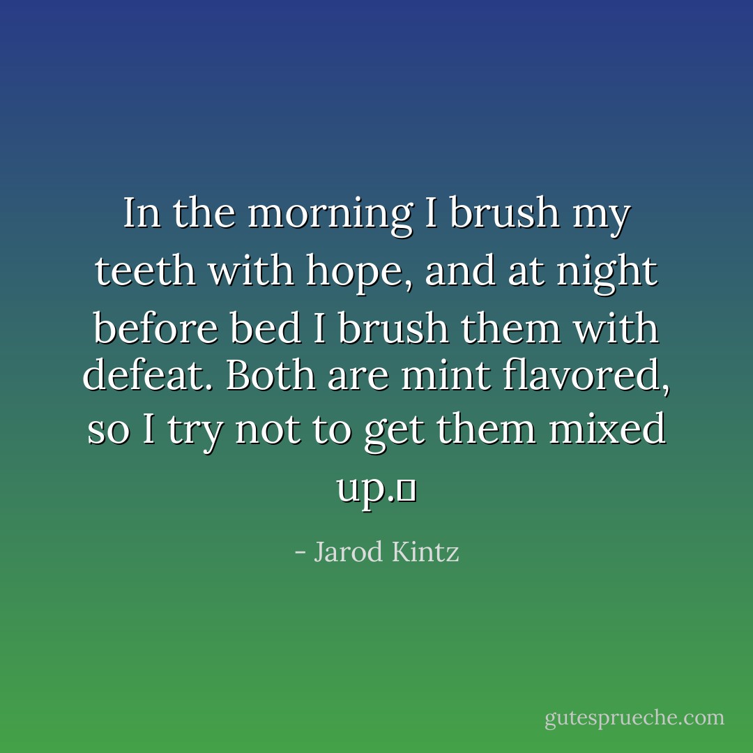 In the morning I brush my teeth with hope, and at night before bed I brush them with defeat. Both are mint flavored, so I try not to get them mixed up.  - Jarod Kintz