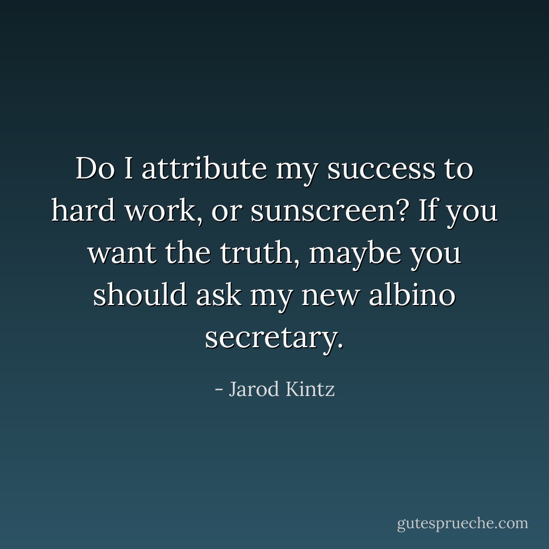 Do I attribute my success to hard work, or sunscreen? If you want the truth, maybe you should ask my new albino secretary. - Jarod Kintz