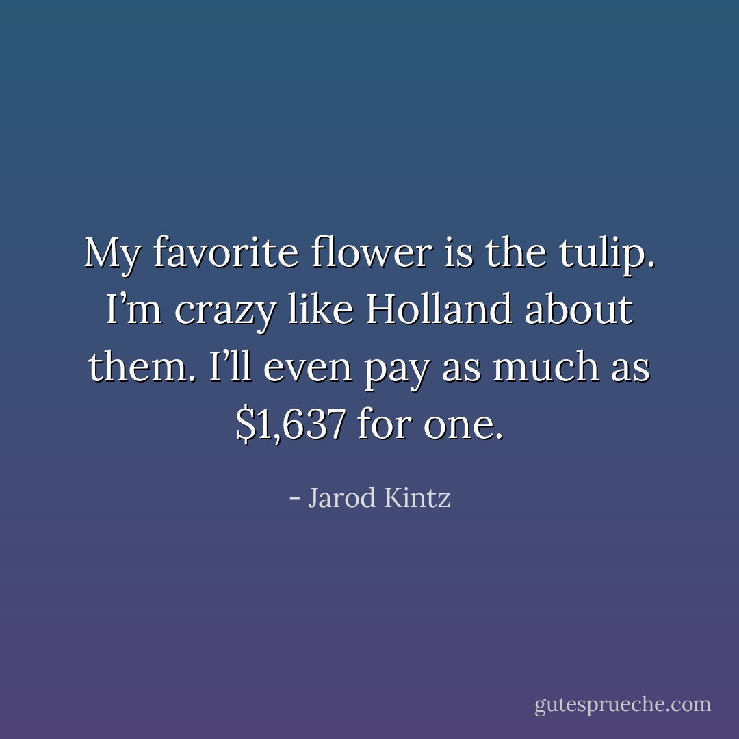My favorite flower is the tulip. I’m crazy like Holland about them. I’ll even pay as much as $1,637 for one. - Jarod Kintz