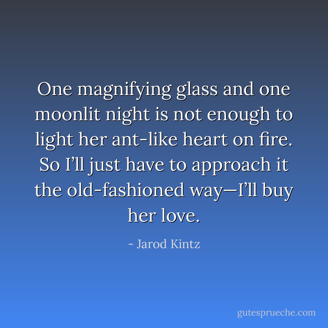 One magnifying glass and one moonlit night is not enough to light her ant-like heart on fire. So I’ll just have to approach it the old-fashioned way—I’ll buy her love. - Jarod Kintz