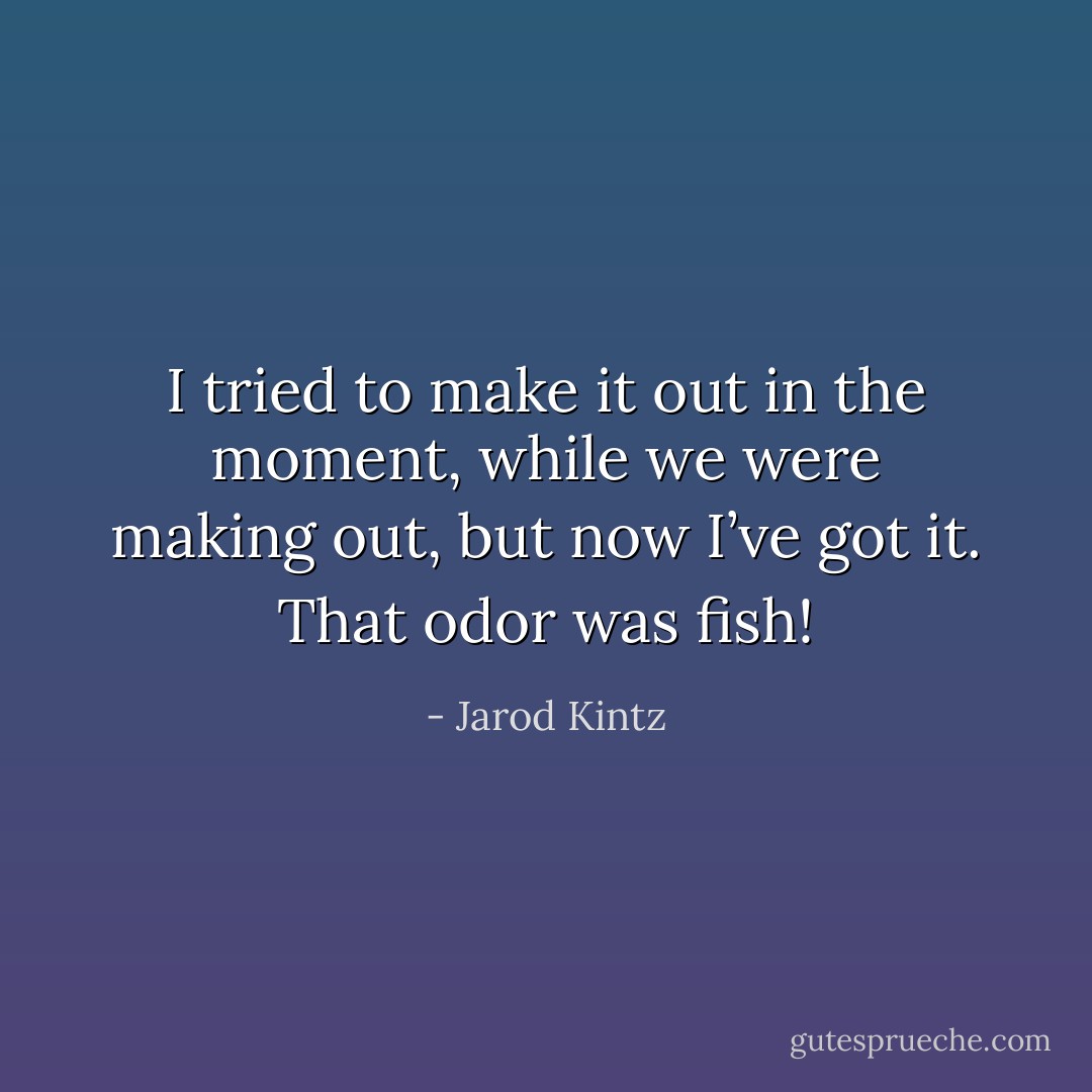 I tried to make it out in the moment, while we were making out, but now I’ve got it. That odor was fish! - Jarod Kintz