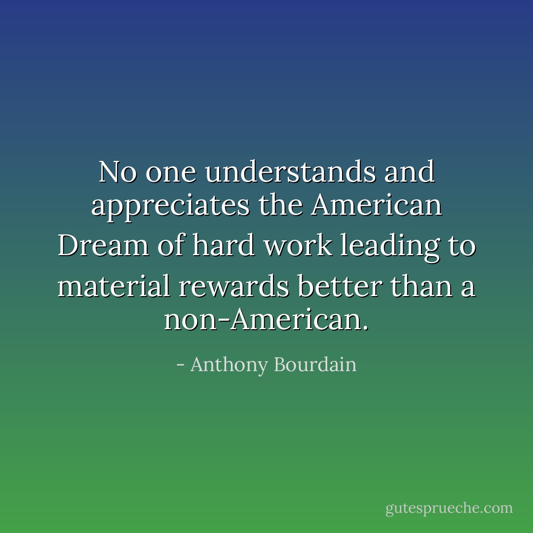 No one understands and appreciates the American Dream of hard work leading to material rewards better than a non-American. - Anthony Bourdain