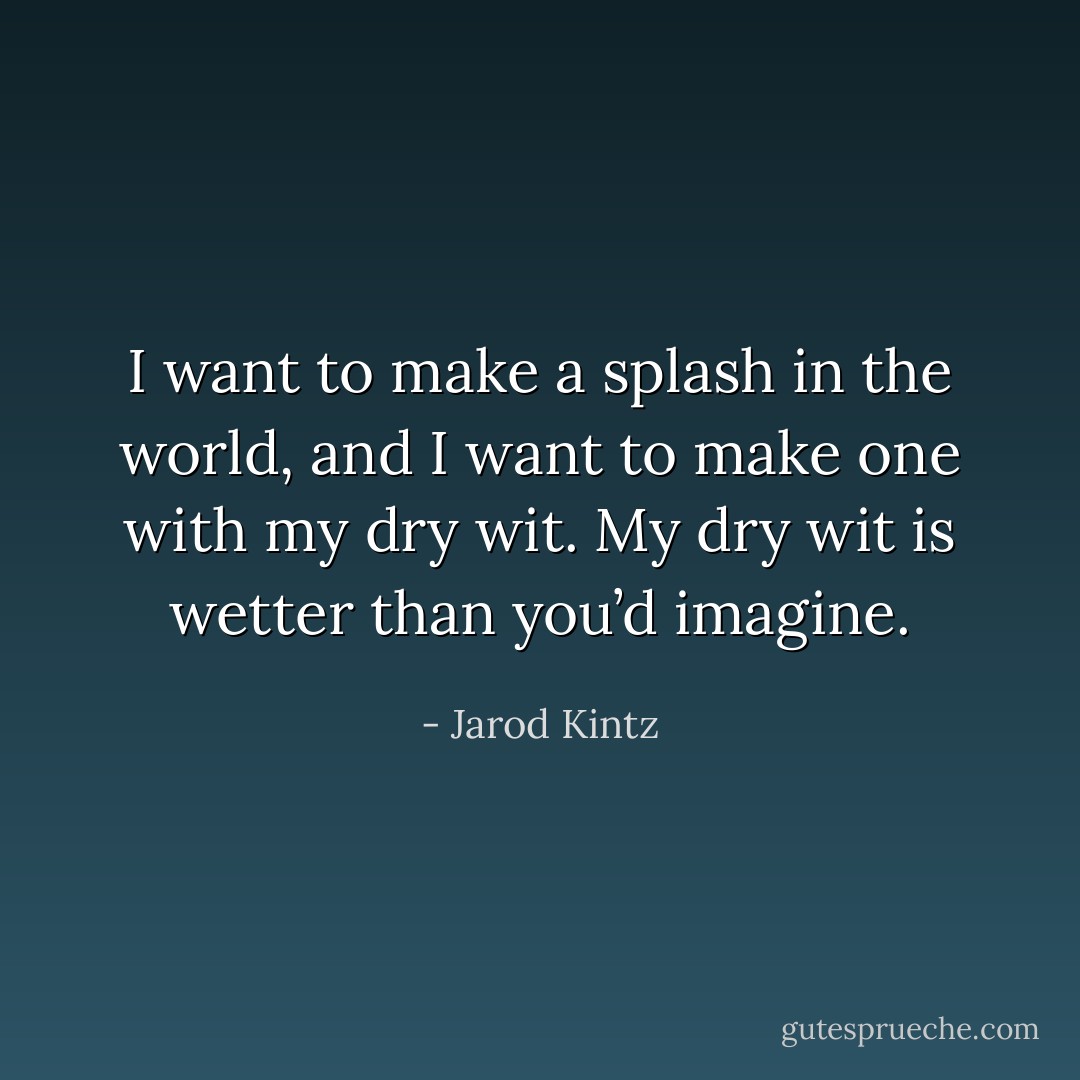 I want to make a splash in the world, and I want to make one with my dry wit. My dry wit is wetter than you’d imagine. - Jarod Kintz