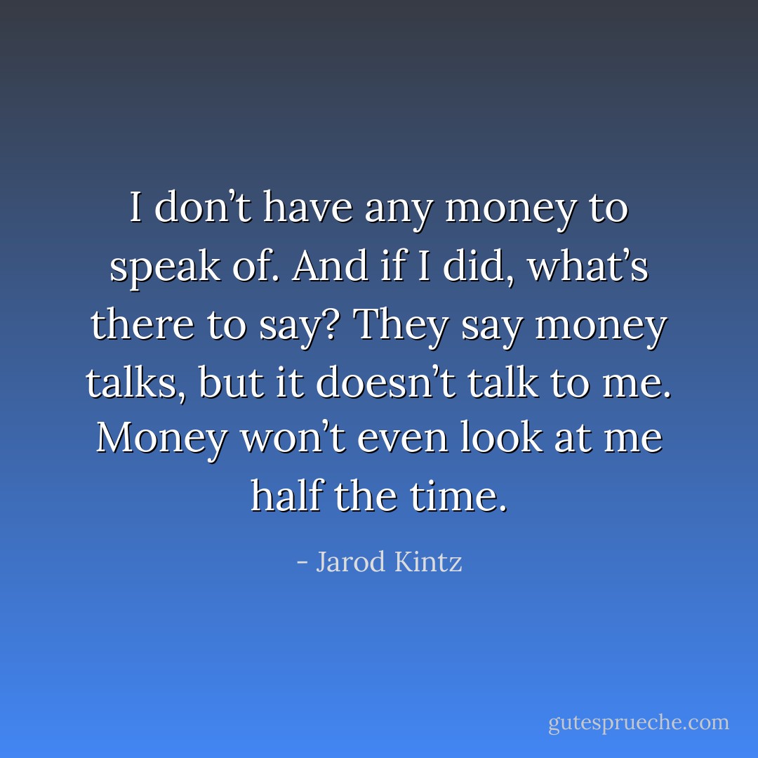 I don’t have any money to speak of. And if I did, what’s there to say? They say money talks, but it doesn’t talk to me. Money won’t even look at me half the time. - Jarod Kintz