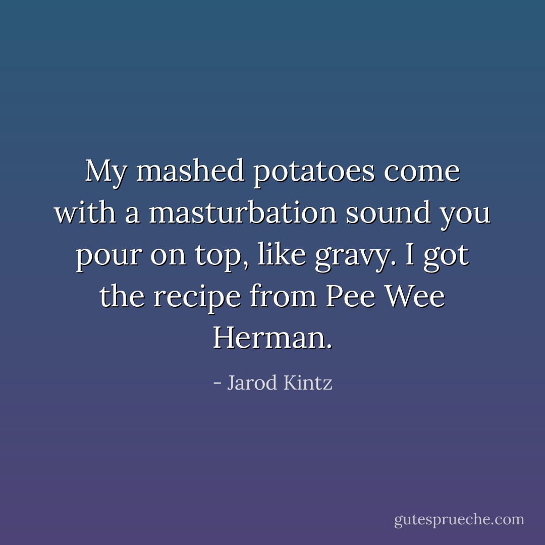 My mashed potatoes come with a masturbation sound you pour on top, like gravy. I got the recipe from Pee Wee Herman. - Jarod Kintz