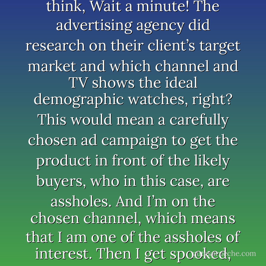 Sometimes when I’m watching TV and I see a horrible commercial I think, “Only an asshole would buy that.” Then I think, Wait a minute! The advertising agency did research on their client’s target market and which channel and TV shows the ideal demographic watches, right? This would mean a carefully chosen ad campaign to get the product in front of the likely buyers, who in this case, are assholes. And I’m on the chosen channel, which means that I am one of the assholes of interest. Then I get spooked, because how’d they figure out that am asshole? Scary how well they know me. - Jarod Kintz