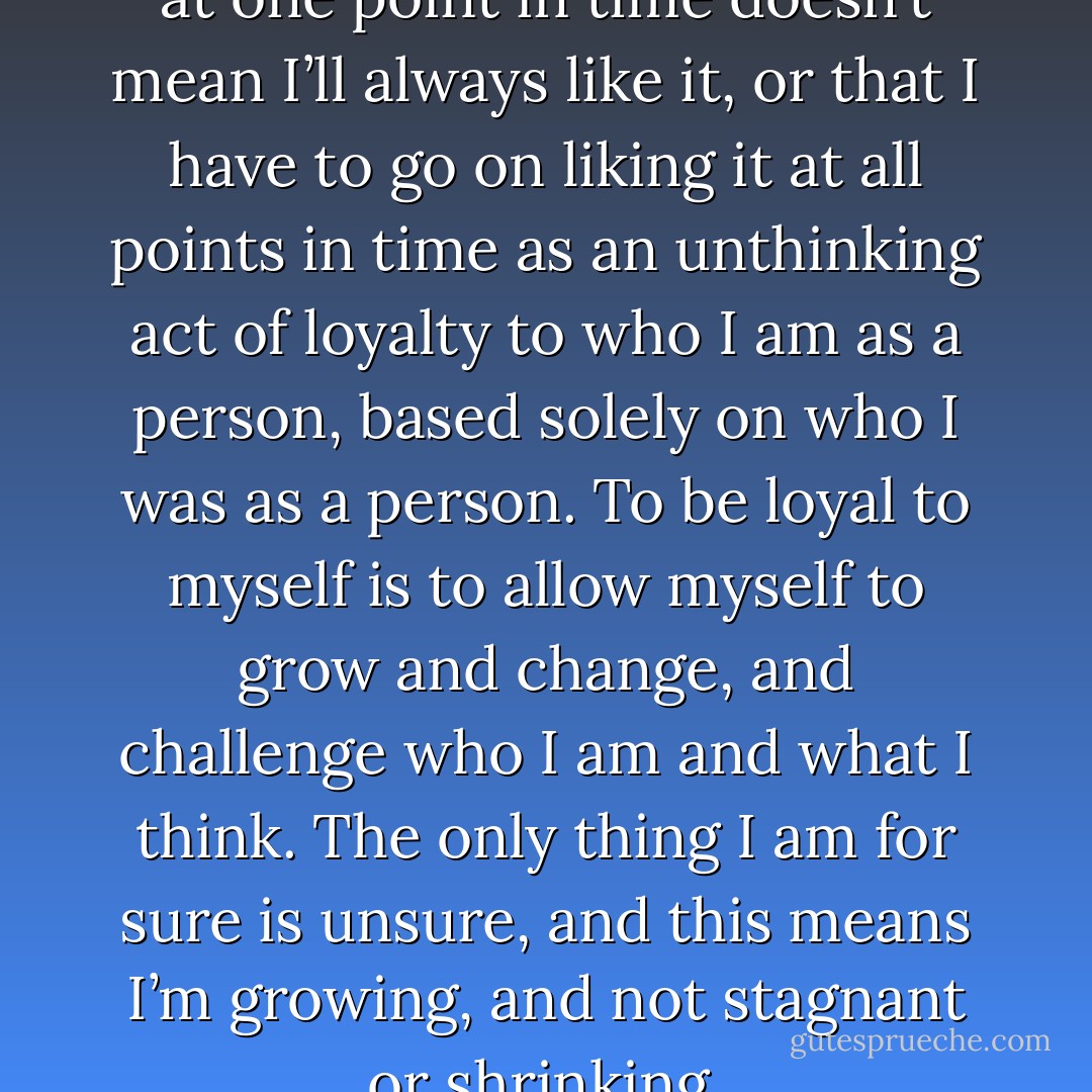 Just because I liked something at one point in time doesn’t mean I’ll always like it, or that I have to go on liking it at all points in time as an unthinking act of loyalty to who I am as a person, based solely on who I was as a person. To be loyal to myself is to allow myself to grow and change, and challenge who I am and what I think. The only thing I am for sure is unsure, and this means I’m growing, and not stagnant or shrinking. - Jarod Kintz