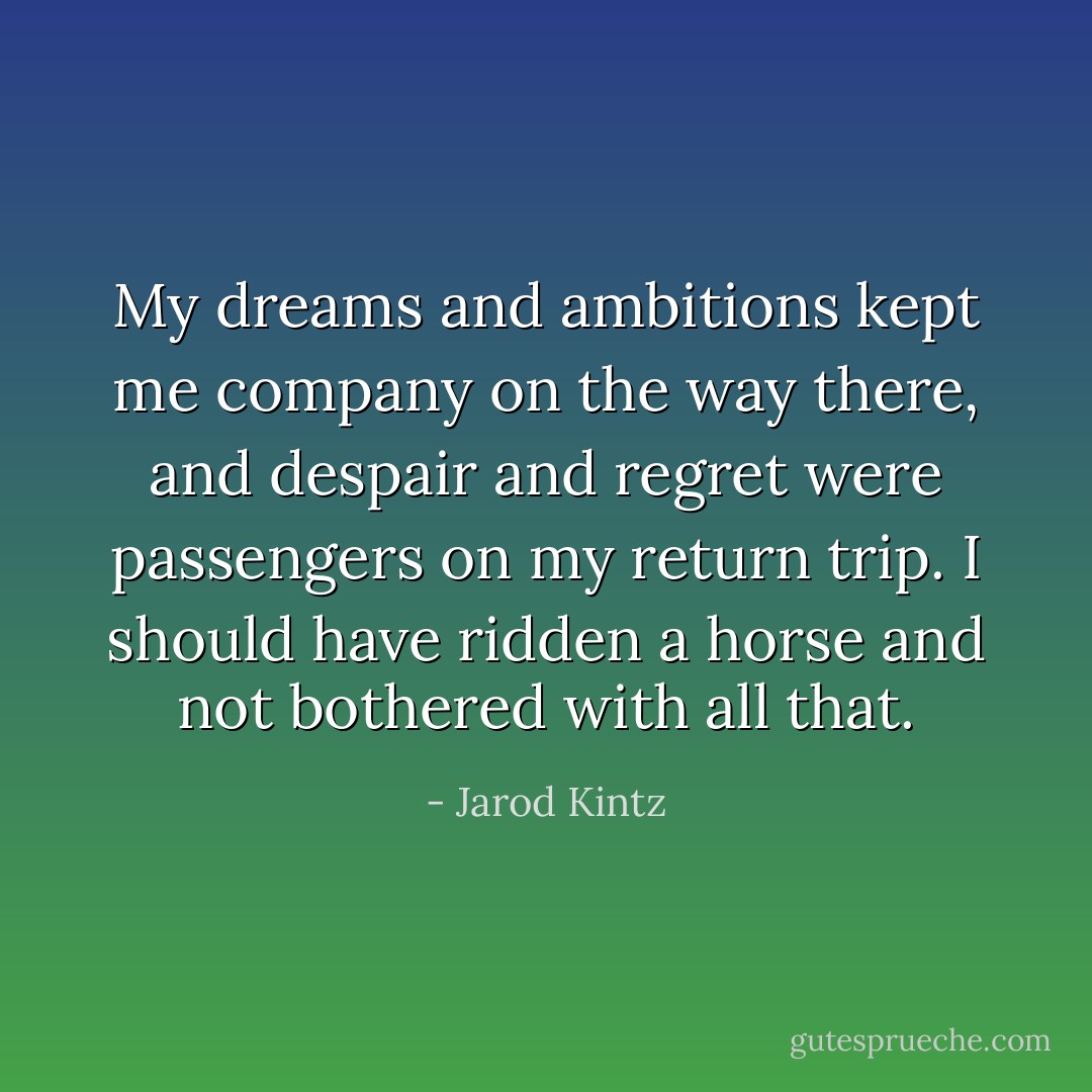 My dreams and ambitions kept me company on the way there, and despair and regret were passengers on my return trip. I should have ridden a horse and not bothered with all that. - Jarod Kintz