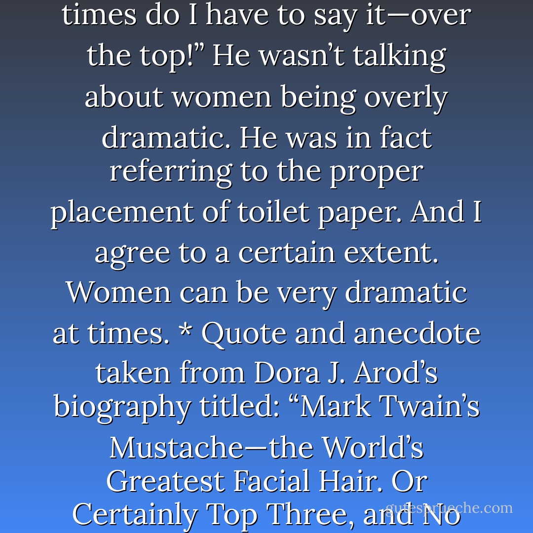 It’s like Mark Twain once said to his wife, Olivia: “How many times do I have to say it—over the top!” He wasn’t talking about women being overly dramatic. He was in fact referring to the proper placement of toilet paper. And I agree to a certain extent. Women can be very dramatic at times. * Quote and anecdote taken from Dora J. Arod’s biography titled: “Mark Twain’s Mustache—the World’s Greatest Facial Hair. Or Certainly Top Three, and No Lower Than Number Four. - Jarod Kintz