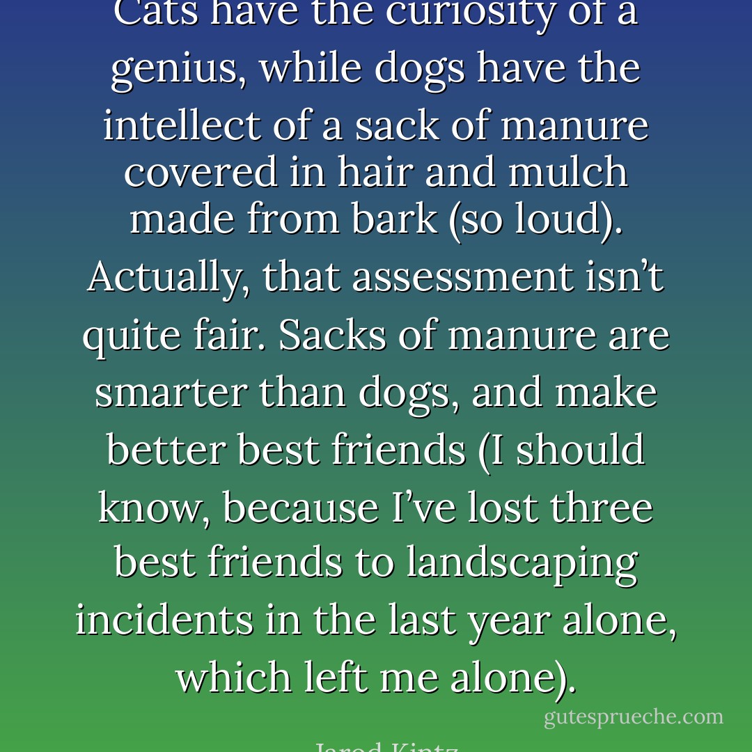 Cats have the curiosity of a genius, while dogs have the intellect of a sack of manure covered in hair and mulch made from bark (so loud). Actually, that assessment isn’t quite fair. Sacks of manure are smarter than dogs, and make better best friends (I should know, because I’ve lost three best friends to landscaping incidents in the last year alone, which left me alone). - Jarod Kintz