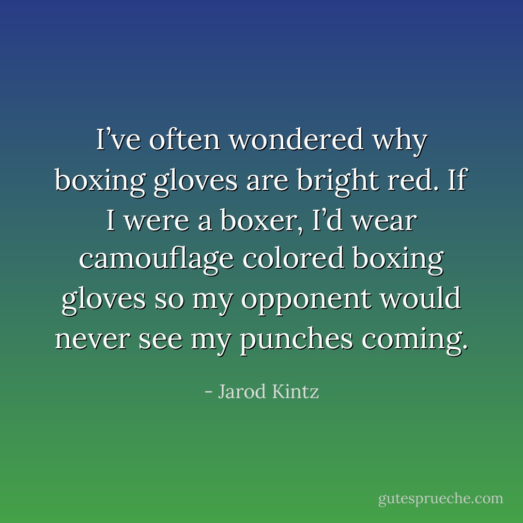 I’ve often wondered why boxing gloves are bright red. If I were a boxer, I’d wear camouflage colored boxing gloves so my opponent would never see my punches coming. - Jarod Kintz