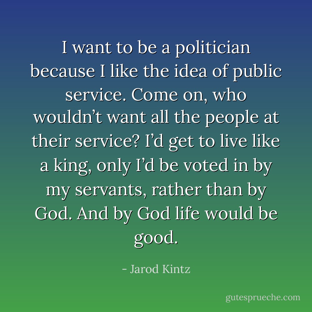 I want to be a politician because I like the idea of public service. Come on, who wouldn’t want all the people at their service? I’d get to live like a king, only I’d be voted in by my servants, rather than by God. And by God life would be good. - Jarod Kintz