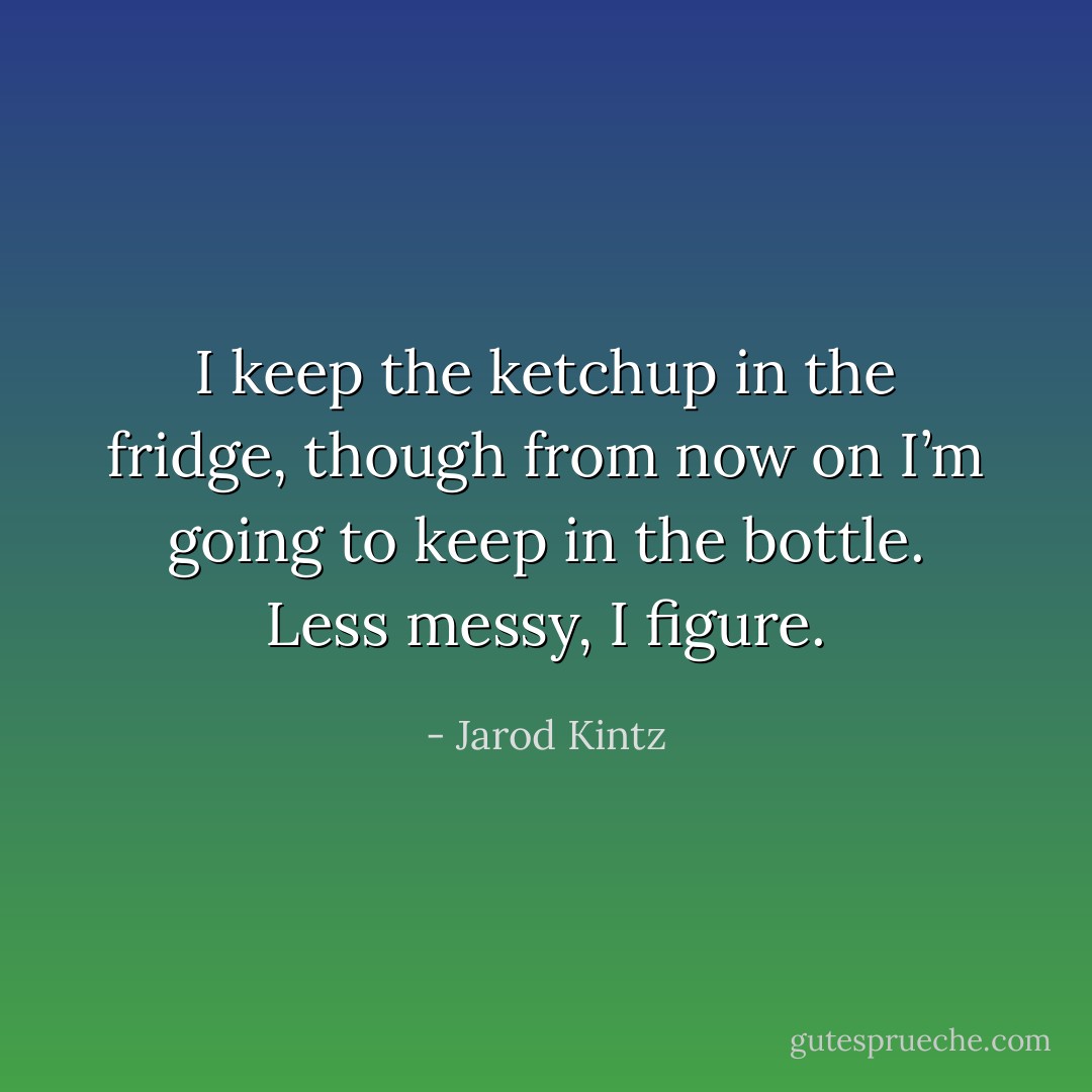 I keep the ketchup in the fridge, though from now on I’m going to keep in the bottle. Less messy, I figure. - Jarod Kintz