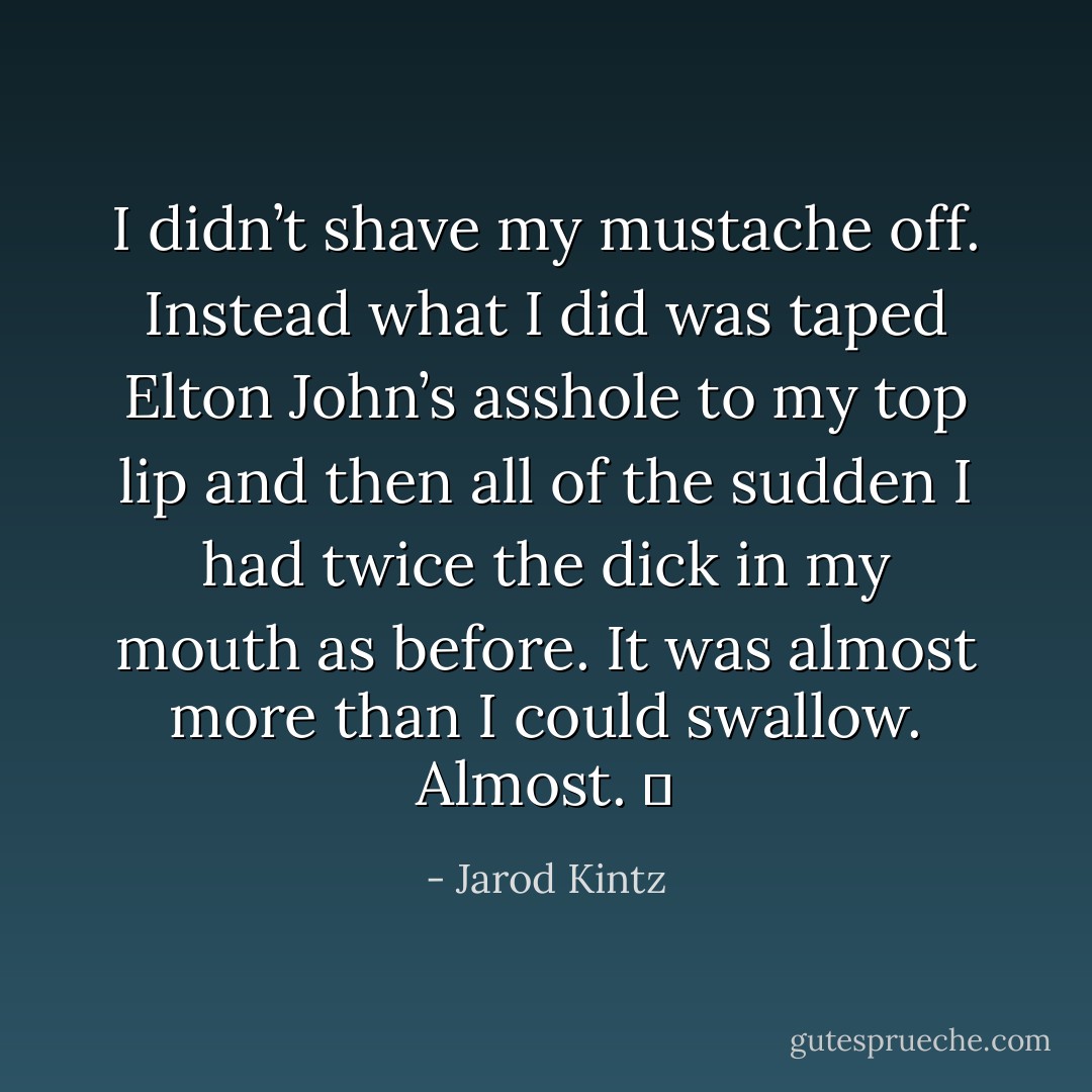 I didn’t shave my mustache off. Instead what I did was taped Elton John’s asshole to my top lip and then all of the sudden I had twice the dick in my mouth as before. It was almost more than I could swallow. Almost.   - Jarod Kintz