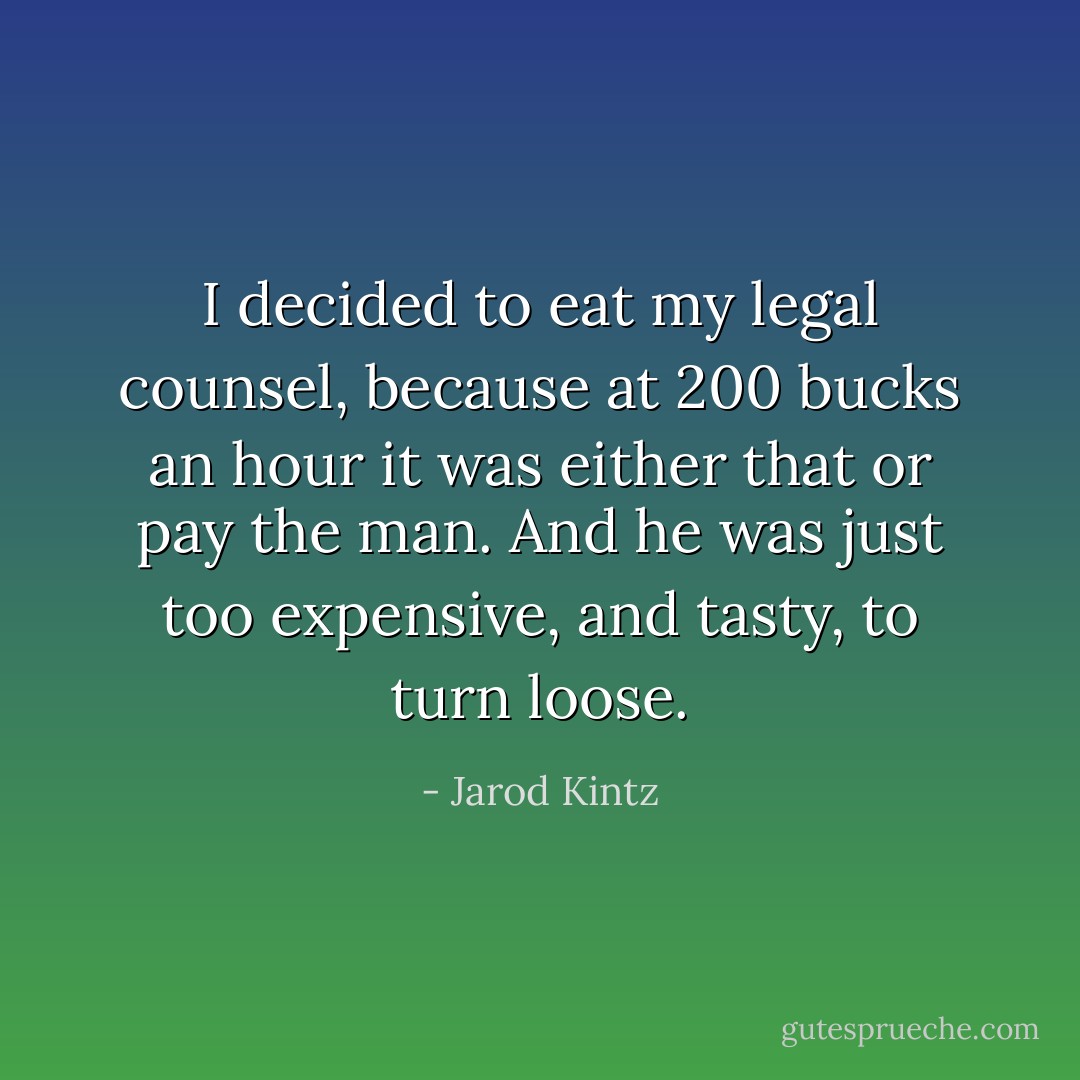 I decided to eat my legal counsel, because at 200 bucks an hour it was either that or pay the man. And he was just too expensive, and tasty, to turn loose. - Jarod Kintz