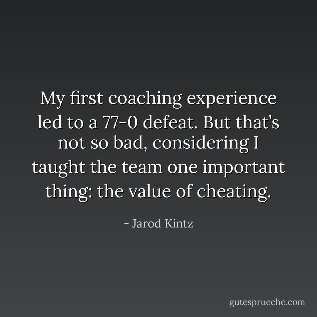 My first coaching experience led to a 77-0 defeat. But that’s not so bad, considering I taught the team one important thing: the value of cheating. - Jarod Kintz