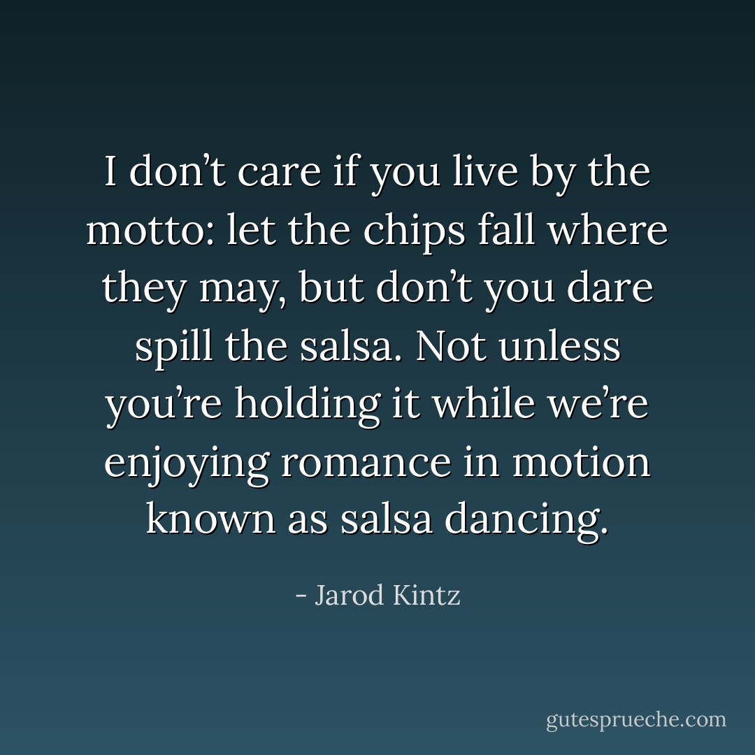 I don’t care if you live by the motto: let the chips fall where they may, but don’t you dare spill the salsa. Not unless you’re holding it while we’re enjoying romance in motion known as salsa dancing. - Jarod Kintz