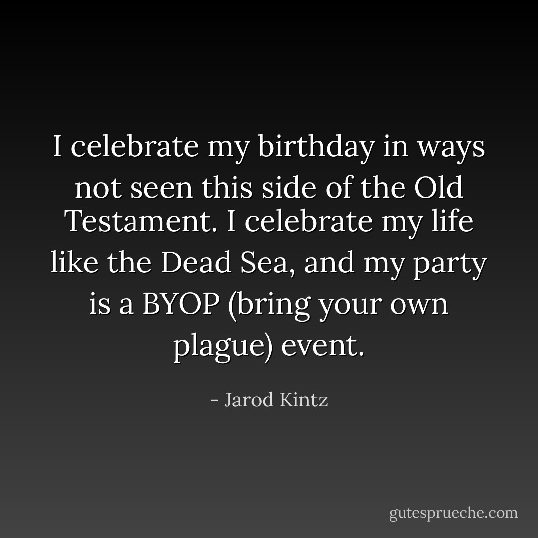 I celebrate my birthday in ways not seen this side of the Old Testament. I celebrate my life like the Dead Sea, and my party is a BYOP (bring your own plague) event. - Jarod Kintz