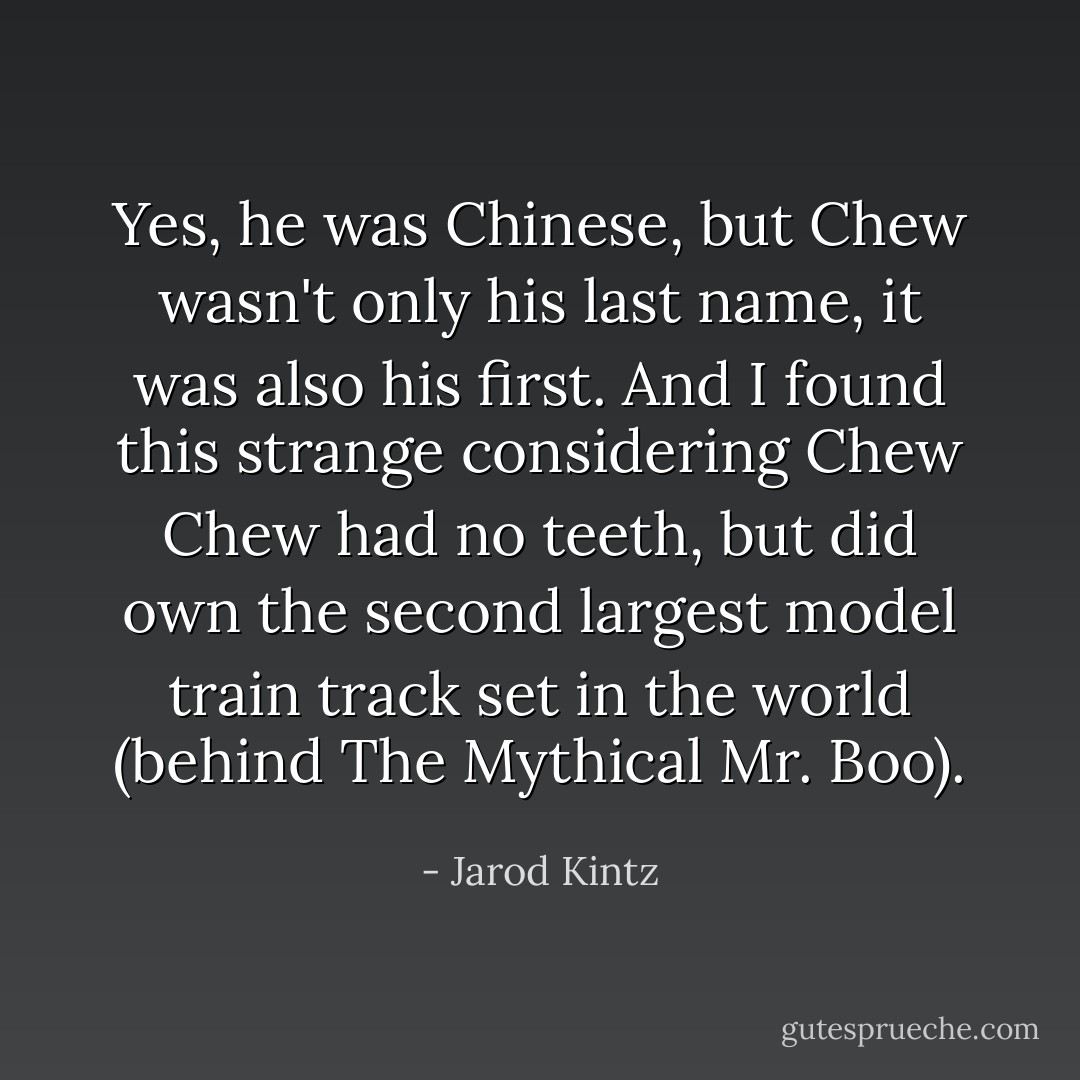 Yes, he was Chinese, but Chew wasn't only his last name, it was also his first. And I found this strange considering Chew Chew had no teeth, but did own the second largest model train track set in the world (behind The Mythical Mr. Boo). - Jarod Kintz