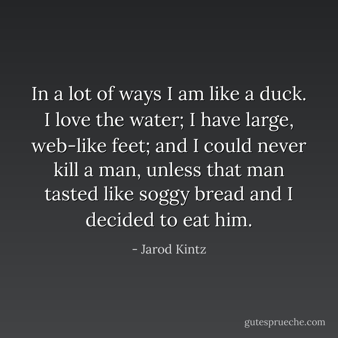 In a lot of ways I am like a duck. I love the water; I have large, web-like feet; and I could never kill a man, unless that man tasted like soggy bread and I decided to eat him. - Jarod Kintz