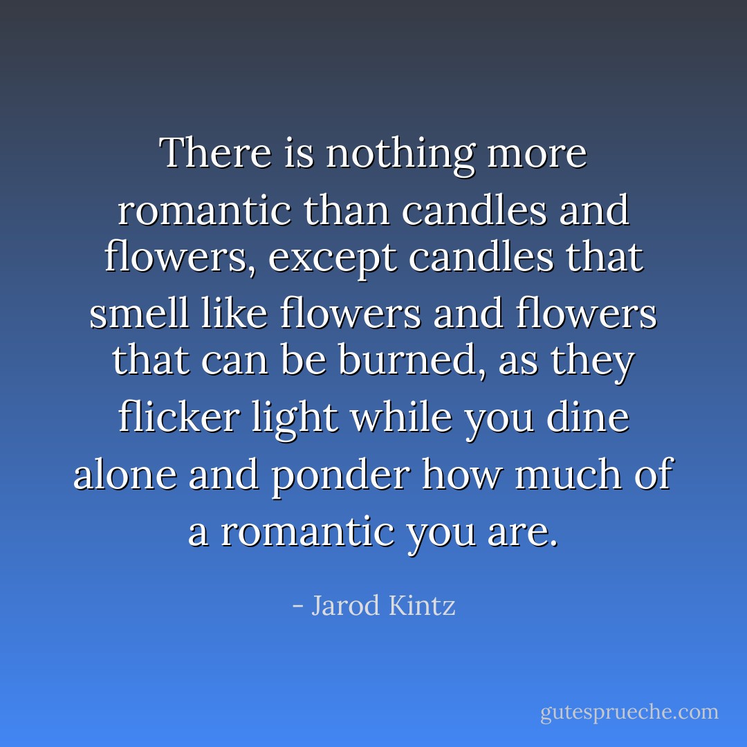 There is nothing more romantic than candles and flowers, except candles that smell like flowers and flowers that can be burned, as they flicker light while you dine alone and ponder how much of a romantic you are. - Jarod Kintz