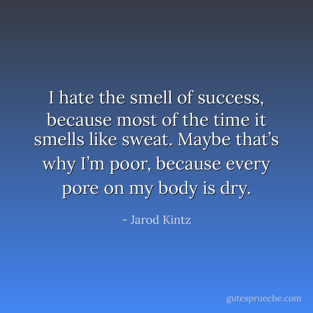 I hate the smell of success, because most of the time it smells like sweat. Maybe that’s why I’m poor, because every pore on my body is dry. - Jarod Kintz