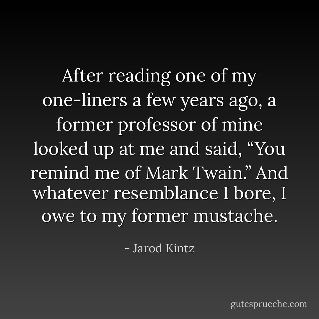 After reading one of my one-liners a few years ago, a former professor of mine looked up at me and said, “You remind me of Mark Twain.” And whatever resemblance I bore, I owe to my former mustache. - Jarod Kintz