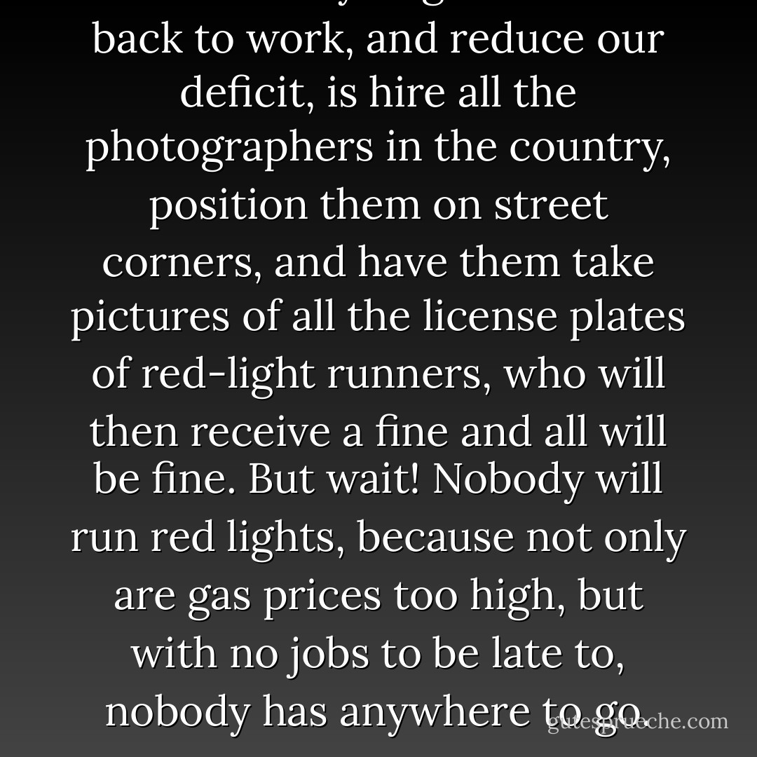 The best way to get America back to work, and reduce our deficit, is hire all the photographers in the country, position them on street corners, and have them take pictures of all the license plates of red-light runners, who will then receive a fine and all will be fine. But wait! Nobody will run red lights, because not only are gas prices too high, but with no jobs to be late to, nobody has anywhere to go. - Jarod Kintz