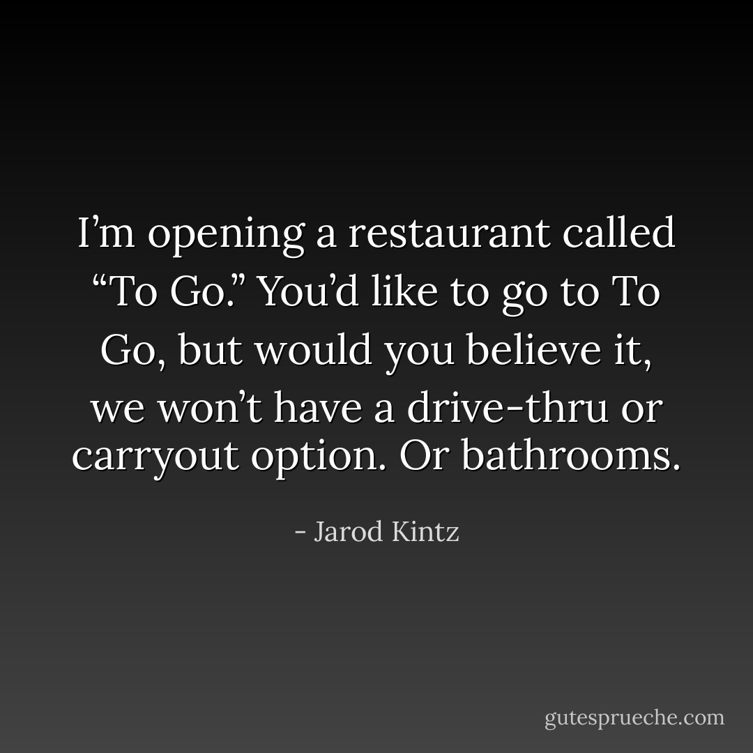 I’m opening a restaurant called “To Go.” You’d like to go to To Go, but would you believe it, we won’t have a drive-thru or carryout option. Or bathrooms. - Jarod Kintz