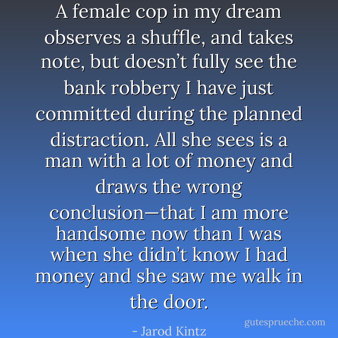 A female cop in my dream observes a shuffle, and takes note, but doesn’t fully see the bank robbery I have just committed during the planned distraction. All she sees is a man with a lot of money and draws the wrong conclusion—that I am more handsome now than I was when she didn’t know I had money and she saw me walk in the door. - Jarod Kintz