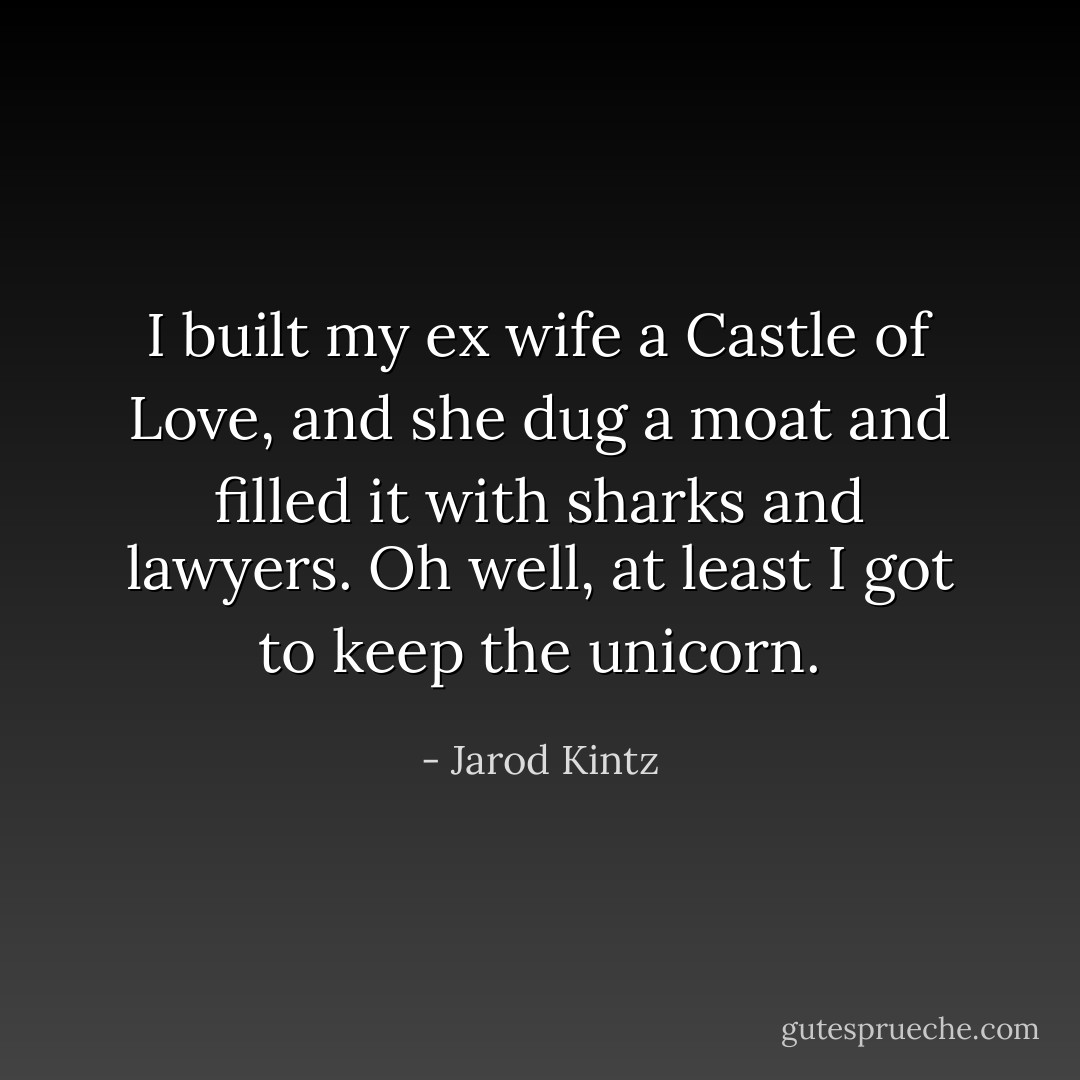 I built my ex wife a Castle of Love, and she dug a moat and filled it with sharks and lawyers. Oh well, at least I got to keep the unicorn. - Jarod Kintz
