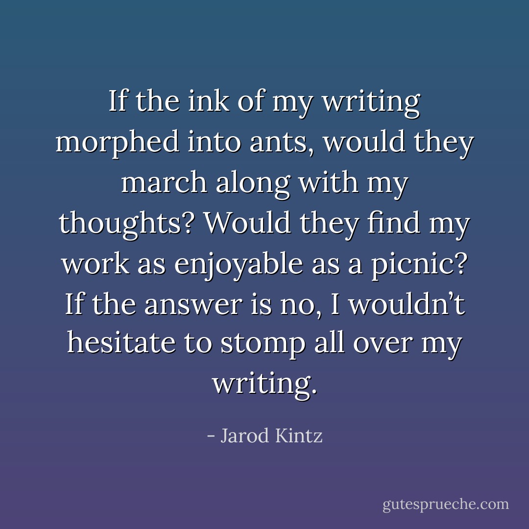 If the ink of my writing morphed into ants, would they march along with my thoughts? Would they find my work as enjoyable as a picnic? If the answer is no, I wouldn’t hesitate to stomp all over my writing. - Jarod Kintz