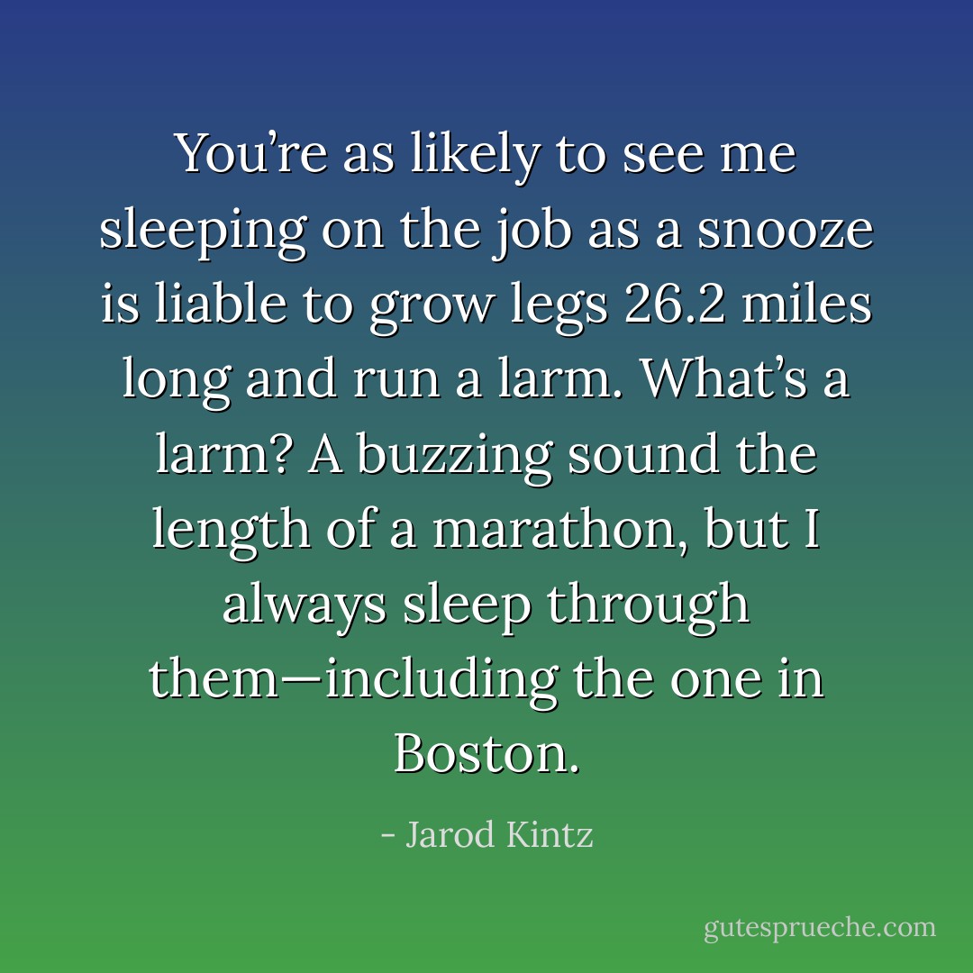 You’re as likely to see me sleeping on the job as a snooze is liable to grow legs 26.2 miles long and run a larm. What’s a larm? A buzzing sound the length of a marathon, but I always sleep through them—including the one in Boston. - Jarod Kintz