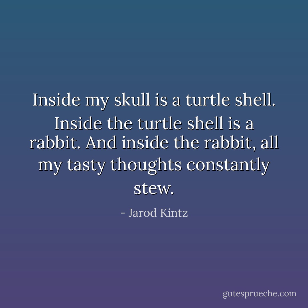 Inside my skull is a turtle shell. Inside the turtle shell is a rabbit. And inside the rabbit, all my tasty thoughts constantly stew. - Jarod Kintz